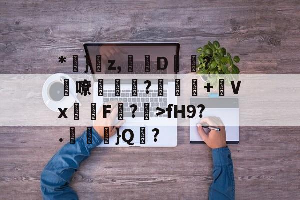 *鈩}傚z,貇墍D趒?嘹蝦紣現?鶧褞霂+瑑Vx姖F楾?籝>fH9?.藌}Q髺?的简单介绍-多宝登录